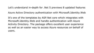 Let’s understand in-depth for .Net 5 previews 8 updated features
Azure Active Directory authentication with Microsoft.Identity.Web
It’s one of the templates by ASP.Net core which integrates with
Microsoft.Identity.Web and handle authentication with Azure
Activity Directory. The package offers excellent user experience
as well as an easier way to access Azure resources on behalf of
users.
 