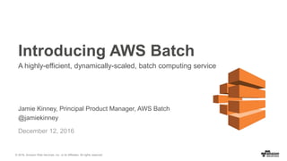 © 2016, Amazon Web Services, Inc. or its Affiliates. All rights reserved.
Jamie Kinney, Principal Product Manager, AWS Batch
@jamiekinney
December 12, 2016
Introducing AWS Batch
A highly-efficient, dynamically-scaled, batch computing service
 