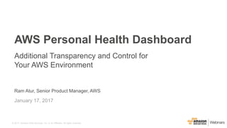 © 2017, Amazon Web Services, Inc. or its Affiliates. All rights reserved.
Ram Atur, Senior Product Manager, AWS
January 17, 2017
AWS Personal Health Dashboard
Additional Transparency and Control for
Your AWS Environment
 