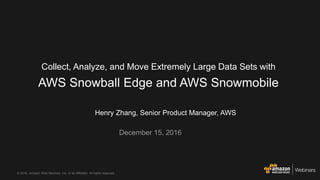 © 2016, Amazon Web Services, Inc. or its Affiliates. All rights reserved.
Henry Zhang, Senior Product Manager, AWS
December 15, 2016
Collect, Analyze, and Move Extremely Large Data Sets with
AWS Snowball Edge and AWS Snowmobile
 