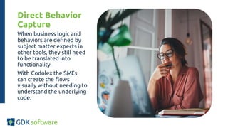 Direct Behavior
Capture
When business logic and
behaviors are defined by
subject matter expects in
other tools, they still need
to be translated into
functionality.
With Codolex the SMEs
can create the flows
visually without needing to
understand the underlying
code.
 