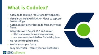 What is Codolex?
• A low-code solution for Delphi development.
• Visually arrange Activities on Flows to capture
business logic.
• Automatically generates code from the visual
flows.
• Integrates with Delphi 10.3 and newer
• Also standalone for non-programmers,
• and command-line interface for build system.
• No runtime requirements.
• Works across platforms.
• Fully extensible – create your own activities.
 