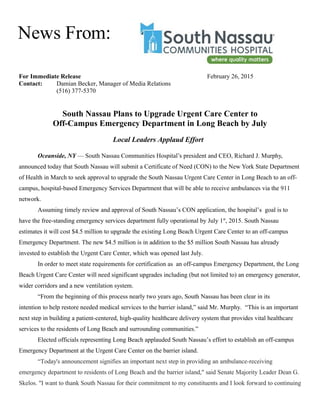 For Immediate Release February 26, 2015
Contact: Damian Becker, Manager of Media Relations
(516) 377-5370
South Nassau Plans to Upgrade Urgent Care Center to
Off-Campus Emergency Department in Long Beach by July
Local Leaders Applaud Effort
Oceanside, NY — South Nassau Communities Hospital’s president and CEO, Richard J. Murphy,
announced today that South Nassau will submit a Certificate of Need (CON) to the New York State Department
of Health in March to seek approval to upgrade the South Nassau Urgent Care Center in Long Beach to an off-
campus, hospital-based Emergency Services Department that will be able to receive ambulances via the 911
network.
Assuming timely review and approval of South Nassau’s CON application, the hospital’s goal is to
have the free-standing emergency services department fully operational by July 1st
, 2015. South Nassau
estimates it will cost $4.5 million to upgrade the existing Long Beach Urgent Care Center to an off-campus
Emergency Department. The new $4.5 million is in addition to the $5 million South Nassau has already
invested to establish the Urgent Care Center, which was opened last July.
In order to meet state requirements for certification as an off-campus Emergency Department, the Long
Beach Urgent Care Center will need significant upgrades including (but not limited to) an emergency generator,
wider corridors and a new ventilation system.
“From the beginning of this process nearly two years ago, South Nassau has been clear in its
intention to help restore needed medical services to the barrier island,” said Mr. Murphy. “This is an important
next step in building a patient-centered, high-quality healthcare delivery system that provides vital healthcare
services to the residents of Long Beach and surrounding communities.”
Elected officials representing Long Beach applauded South Nassau’s effort to establish an off-campus
Emergency Department at the Urgent Care Center on the barrier island.
“Today's announcement signifies an important next step in providing an ambulance-receiving
emergency department to residents of Long Beach and the barrier island," said Senate Majority Leader Dean G.
Skelos. "I want to thank South Nassau for their commitment to my constituents and I look forward to continuing
News From:
 