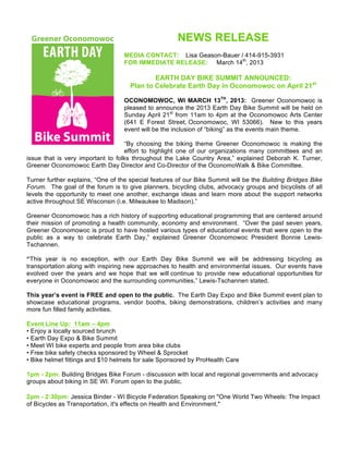 NEWS RELEASE
MEDIA CONTACT: Lisa Geason-Bauer / 414-915-3931
FOR IMMEDIATE RELEASE: March 14th
, 2013
EARTH DAY BIKE SUMMIT ANNOUNCED:
Plan to Celebrate Earth Day in Oconomowoc on April 21st
OCONOMOWOC, WI MARCH 13TH
, 2013: Greener Oconomowoc is
pleased to announce the 2013 Earth Day Bike Summit will be held on
Sunday April 21st
from 11am to 4pm at the Oconomowoc Arts Center
(641 E Forest Street, Oconomowoc, WI 53066). New to this years
event will be the inclusion of “biking” as the events main theme.
“By choosing the biking theme Greener Oconomowoc is making the
effort to highlight one of our organizations many committees and an
issue that is very important to folks throughout the Lake Country Area,” explained Deborah K. Turner,
Greener Oconomowoc Earth Day Director and Co-Director of the OconomoWalk & Bike Committee.
Turner further explains, “One of the special features of our Bike Summit will be the Building Bridges Bike
Forum. The goal of the forum is to give planners, bicycling clubs, advocacy groups and bicyclists of all
levels the opportunity to meet one another, exchange ideas and learn more about the support networks
active throughout SE Wisconsin (i.e. Milwaukee to Madison).”
Greener Oconomowoc has a rich history of supporting educational programming that are centered around
their mission of promoting a health community, economy and environment. “Over the past seven years,
Greener Oconomowoc is proud to have hosted various types of educational events that were open to the
public as a way to celebrate Earth Day,” explained Greener Oconomowoc President Bonnie Lewis-
Tschannen.
“This year is no exception, with our Earth Day Bike Summit we will be addressing bicycling as
transportation along with inspiring new approaches to health and environmental issues. Our events have
evolved over the years and we hope that we will continue to provide new educational opportunities for
everyone in Oconomowoc and the surrounding communities,” Lewis-Tschannen stated.
This year’s event is FREE and open to the public. The Earth Day Expo and Bike Summit event plan to
showcase educational programs, vendor booths, biking demonstrations, children’s activities and many
more fun filled family activities.
Event Line Up: 11am – 4pm
• Enjoy a locally sourced brunch
• Earth Day Expo & Bike Summit
• Meet WI bike experts and people from area bike clubs
• Free bike safety checks sponsored by Wheel & Sprocket
• Bike helmet fittings and $10 helmets for sale Sponsored by ProHealth Care
1pm - 2pm: Building Bridges Bike Forum - discussion with local and regional governments and advocacy
groups about biking in SE WI. Forum open to the public.
2pm - 2:30pm: Jessica Binder - WI Bicycle Federation Speaking on "One World Two Wheels: The Impact
of Bicycles as Transportation, it's effects on Health and Environment."
 
