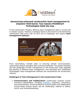Announcing enhanced construction team management to
empower field teams: Top reasons iFieldSmart
Technologies leads the way
In the construction industry, effective team management plays a crucial role
in project success. However, managing teams in the dynamic and demanding
construction field come with its own set of challenges and require team
management software
From coordinating multiple tasks to ensuring smooth communication,
construction project managers face numerous obstacles. This article will delve
into the challenges of team management in the construction field, highlight
the benefits of effective team management, and showcase how iFieldSmart
Technologies' team management software can revolutionize the construction
industry.
Challenges of Team Management in the Construction Field:
1. Communication and Collaboration: Construction projects involve
numerous stakeholders, including architects, engineers, contractors,
and subcontractors. Ensuring effective communication and collaboration
among these diverse teams can be challenging, leading to delays,
errors, and misunderstandings.
 