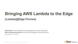 © 2016, Amazon Web Services, Inc. or its Affiliates. All rights reserved.
Nihar Bihani, Senior Manager Product Management, Amazon CloudFront
Meena Vembusubramanian, Senior Product Manager, Amazon CloudFront
December 16, 2016
Bringing AWS Lambda to the Edge
(Lambda@Edge Preview)
 