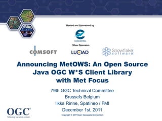 ®




                Hosted and Sponsored by




                      Silver Sponsors




Announcing MetOWS: An Open Source
    Java OGC W*S Client Library
          with Met Focus
        79th OGC Technical Committee
               Brussels Belgium
          Ilkka Rinne, Spatineo / FMI
              December 1st, 2011
            Copyright © 2011Open Geospatial Consortium
 