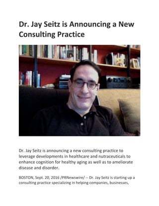 Dr.	Jay	Seitz	is	Announcing	a	New	
Consulting	Practice	
	
	
	
	
Dr.	Jay	Seitz	is	announcing	a	new	consulting	practice	to	
leverage	developments	in	healthcare	and	nutraceuticals	to	
enhance	cognition	for	healthy	aging	as	well	as	to	ameliorate	
disease	and	disorder.	
	
BOSTON,	Sept.	20,	2016	/PRNewswire/	--	Dr.	Jay	Seitz	is	starting	up	a	
consulting	practice	specializing	in	helping	companies,	businesses,	
 