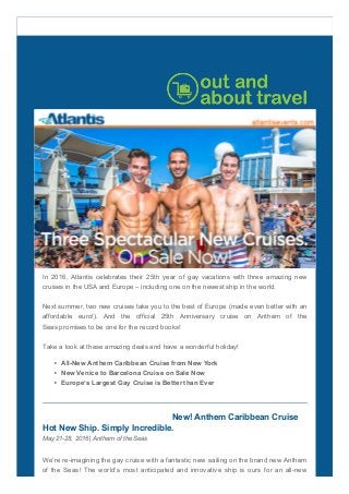 In  2016,  Atlantis  celebrates  their  25th  year  of  gay  vacations  with  three  amazing  new
cruises in the USA and Europe – including one on the newest ship in the world.
Next summer, two new cruises take you to the best of Europe (made even better with an
affordable  euro!).  And  the  official  25th  Anniversary  cruise  on  Anthem  of  the
Seas promises to be one for the record books!
Take a look at these amazing deals and have a wonderful holiday!
All­New Anthem Caribbean Cruise from New York
New Venice to Barcelona Cruise on Sale Now
Europe’s Largest Gay Cruise is Better than Ever
New! Anthem Caribbean Cruise 
Hot New Ship. Simply Incredible.
May 21­28, 2016 | Anthem of the Seas
We’re re­imagining the gay cruise with a fantastic new sailing on the brand new Anthem
of the Seas! The world’s most anticipated and innovative ship is ours for an all­new
 
