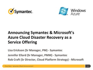 Announcing Symantec & Microsoft’s
    Azure Cloud Disaster Recovery as a
    Service Offering
    Lisa Erickson (Sr Manager, PM) - Symantec
    Jennifer Ellard (Sr Manager, PMM) - Symantec
    Rob Craft (Sr Director, Cloud Platform Strategy) - Microsoft
Press Deck - Symantec DRaaS Announcement                           1
 