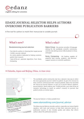 english editing for scientists




EDANZ JOURNAL SELECTOR HELPS AUTHORS
OVERCOME PUBLICATION BARRIERS
A free tool for authors to match their manuscript to suitable journals




     What’s new?                                                 Who’s who?
     Revolutionizing journal selection                           Edanz Group - the premier provider of language
                                                                 editing for the worldwide scientific community,
    • Free help for authors in choosing their target journal     and the only editing service fully localized in China
    • 18,000+ journals indexed                                   and Japan
    • An online platform dedicated to helping scientists
      publish their research
                                                                 Parity Computing – the leading supplier of
                                                                 powerful data mining, analytics, and decision-
    • State-of-the-art, patented algorithms from Parity
                                                                 support systems to scientific publishers
      Computing




  Fukuoka, Japan and Beijing, China, 11 June 2012


                                             The worldwide author community now has a dynamic new way to select
                                             the most appropriate journal in which to publish. As part of its mission to
                                             help scientists communicate their research globally, Edanz has launched
                                             the free-to-use Journal Selector as part of its Journal Advisor platform.
                                             Journal Selector, which indexes over 18,000 journals, uses state of the art
                                             semantic technology to match an author’s research to journals that
                                             publish articles on similar topics.




                                             The Journal Selector is freely available here:

                                             www.edanzediting.com/journal_advisor
                                             The Edanz Journal Advisor provides authors, especially non-native English
                                             speakers, with tools and services to help them overcome barriers to
                                             publication success. It also includes guides and videos that inform
                                             authors about the publication process.
 
