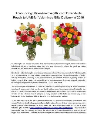 Announcing: Valentinelovegifts.com Extends its
Reach to UAE for Valentines Gifts Delivery in 2016
Valentines gifts can now be sent online from anywhere to any location in any part of the world and the
India-based gift stores too have joined the race. Valentinelovegifts follows the trend and offers
international delivery to the locations like UAE this year.
New Delhi: - Valentinelovegifts is coming up with some noteworthy announcements for Valentines gifts
2016. Another update from the popular online store boasts of adding UAE to the store’s list of global
delivery destinations. According to the store spokesmen, the fact that there are a growing number of
Indians in the Arabian country has inspired them to take this decision. The store is already known for
facilitating online gifts delivery to the countries like UK, USA and Canada.
The renowned gifts store follows its successful approach of operating exclusive gifts stores for various
occasions. It was seen only few months ago that it booked record-breaking numbers of orders for the
festival of Diwali. The store counts many factors behind its success and popularity, including huge gifts
varieties on the internet, free shipping to so many locations within India and fast delivery to the
international cities. Their latest offering also aims to achieve the similar success.
“It is always encouraging the way buyers from India trust our services and return for every festival and
season. The trend of online buying and delivery of gifts using internet is indeed inspiring more and more
people in India. While surveying for many weeks, we came across people who would love to send
Valentine gifts to UAE (www.valentinelovegifts.com/valentine-gifts-uae-1100.html). These included
women who have their spouses working in the country and who wish to surprise their partners on the
biggest love celebrations. Our team of experts brought this to the notice of the store owners and they
 