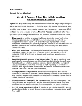 NEWS RELEASE

Contact: Merwin & Paolazzi

          Merwin & Paolazzi Offers Tips to Help You Save
                   on Homeowners Insurance
[Lyndhurst, NJ] – Purchasing the homeowners insurance that is right for you and your
home can be confusing, especially for first-time buyers. By learning the basics on how
to get the most for your money, you can save on your homeowners insurance and feel
confident you have adequate coverage. Merwin & Paolazzi would like to offer these
tips to lead you in the right direction when you purchase your homeowners insurance.

•   Shop around. In addition to considering friends, family, the phone book or the
    Internet as possible sources to find homeowners insurance, consult with an
    independent insurance agent. Look for a wide range of prices from several
    companies. Remember, you get what you pay for, so look for not only a fair price but
    excellent service as well. Check a company’s financial rating with A.M. Best or
    Standard & Poor’s.
•   Raise your deductible. Companies generally have deductibles (what you pay
    before your insurance policy kicks in) starting at $250. By choosing a higher
    deductible ($500, $750, $1,000 or higher), you’ll have lower annual premium
    payments.
•   Consider how much insuring a new home will be. The age of your home may
    qualify you for savings because plumbing, heating and electrical systems of newer
    homes have lower risks than outdated systems. Construction of the home (brick
    versus wooden frame) can affect your cost as well, depending on your home’s
    location. Also, if you live near your local fire department, your homeowners rates
    might be lower than if you are many miles away.
•   Insure your home, not your land. Since homeowners policies don’t provide
    protection for your land, it would be a waste of money to include its value as part of
    your dwelling coverage, which should only reflect the price it would cost to repair or
    replace your home’s structure.
•   Insure your car and home with the same company. You can save money if you
    have more than one type of policy with the same insurance company. The more
    good business you give the company, the more valuable you are as a customer.
•   Improve home security and safety. If your home has certain types of fire alarms,
    burglar alarms, locks, or smoke detectors, you’ve reduced your risk and may qualify
    for a credit.
 