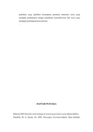 perbedaan yang signifikan kemampuan penalaran matematis siswa yang
mendapat pembelajaran dengan pendekatan konstruktivisme dan siswa yang
mendapat pembelajaran konvensional
.
DAFTAR PUSTAKA
Riduwan.2007.Statistika untuk lembaga & instansi pemerintah swasta.Jakarta:alfabeta
Hanafiah, Dr. Ir. Kemas Ali. 2004. Rancangan Percobaan.Jakarta: Raja Grafindo
 