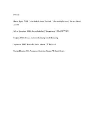 Persada
Hasan, Iqbal. 2003. Pokok-Pokok Materi Statistik 2 (Statistik Inferensial). Jakarta: Bumi
Aksara
Saleh, Samsubar. 1996. Statistika Induktif. Yogyakarta: UPP-AMP YKPN
Sudjana.1996.Metoda Statistika.Bandung:Tarsito Bandung
Suparman. 1990. Statistika Sosial.Jakarta: CV Rajawali
Usman,Husaini.2006.Pengantar Statistika.Jakarta:PT Bumi Aksara
 