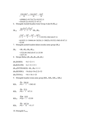 =
=(99904.5+91734.72)-191552.11
=191639.22-191552.11=87.11
6. Hitunglah Jumlah Kuadrat Antar Group A dan B (JKAB)
JKAB = - -JKA-JKB
= -191552-1965.44-87.11
=(61835.11+54444.44+36336.11+38025)-191552-1965.45-87.11
=35.99
7. Hitunglah jumlah kuadrat dalam (residu) antar group (JKD)
JKD =JKT-JKA-JKB-JKAB
=3725.89-1965.45-87.11-35.99
=1637.34
8. Derajat Bebas (dbA,dbB,dbAB,dbD,dbT)
dbA(BARIS) =b-1=2-1=1
dbb(KOLOM) =k-1=2-1=2=1
dbAB(INTERAKSI)= dbA. dbB=1.1=1
dbD(RESIDU) =N-(b.k)=36-(2.2)=32
dbT(TOTAL) =N-1=36-1=35
9. Hitunglah kuadrat rerata antar group (KRA, KRB, KRAB, KRD)
KRA = = =1965.45
KRB = = =87.11
KRAB = = =35.99
KRD = = =51.17
10. Hitunglah Fhitung
 