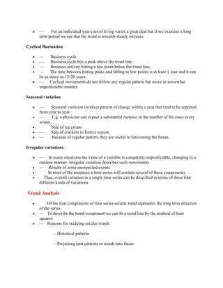 —     For an individual year cost of living varies a great deal but if we examine a long
       term period we see that the trend is towards steady increase.

Cyclical fluctuation

       —     Business cycle.
       —     Business cycle hits a peak above the trend line.
       —     Business activity hitting a low point below the trend line.
       — The time between hitting peaks and falling to low points is at least 1 year and it can
       be as many as 15-20 years.
       — Cyclical movements do not follow any regular pattern but move in somewhat
       unpredictable manner.

Seasonal variation

       —      Seasonal variation involves pattern of change within a year that tend to be repeated
       from year to year.
       —       E.g. a physician can expect a substantial increase in the number of flu cases every
       winter.
              Sale of ice cream
       —      Sale of crackers in festive season.
       —       Because of regular pattern, they are useful in forecasting the future.

Irregular variations

       — In many situations the value of a variable is completely unpredictable, changing in a
       random manner. Irregular variation describes such movements.
       — Results of some unexpected events.
            In most of the instances a time series will contain several of these components.
          Thus, overall variation in a single time series can be described in terms of these four
       different kinds of variations.

Trend Analysis

            Of the four components of time series secular trend represents the long term direction
       of the series.
       — To describe the trend component we can fit a trend line by the method of least
       squares.
       — Reasons for studying secular trends

              — Historical patterns

              — Projecting past patterns or trends into future
 
