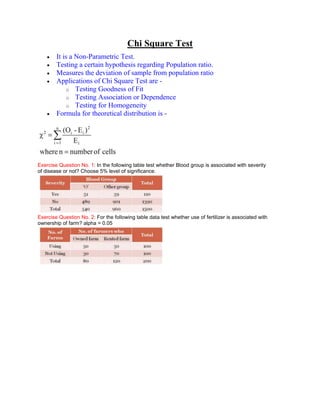 Chi Square Test
        It is a Non-Parametric Test.
        Testing a certain hypothesis regarding Population ratio.
        Measures the deviation of sample from population ratio
        Applications of Chi Square Test are -
             o Testing Goodness of Fit
             o Testing Association or Dependence
             o Testing for Homogeneity
        Formula for theoretical distribution is -




Exercise Question No. 1: In the following table test whether Blood group is associated with severity
of disease or not? Choose 5% level of significance.




Exercise Question No. 2: For the following table data test whether use of fertilizer is associated with
ownership of farm? alpha = 0.05
 