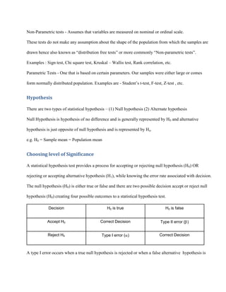 Non-Parametric tests - Assumes that variables are measured on nominal or ordinal scale.

These tests do not make any assumption about the shape of the population from which the samples are

drawn hence also known as “distribution free tests” or more commonly “Non-parametric tests”.

Examples : Sign test, Chi square test, Kruskal – Wallis test, Rank correlation, etc.

Parametric Tests - One that is based on certain parameters. Our samples were either large or comes

form normally distributed population. Examples are - Student’s t-test, F-test, Z-test , etc.


Hypothesis

There are two types of statistical hypothesis – (1) Null hypothesis (2) Alternate hypothesis

Null Hypothesis is hypothesis of no difference and is generally represented by H0 and alternative

hypothesis is just opposite of null hypothesis and is represented by Ha.

e.g. H0 = Sample mean = Population mean


Choosing level of Significance

A statistical hypothesis test provides a process for accepting or rejecting null hypothesis (H0) OR

rejecting or accepting alternative hypothesis (H1), while knowing the error rate associated with decision.

The null hypothesis (H0) is either true or false and there are two possible decision accept or reject null

hypothesis (H0) creating four possible outcomes to a statistical hypothesis test.

            Decision                           H0 is true                        H0 is false


            Accept H0                      Correct Decision                   Type II error ( )


            Reject H0                       Type I error ( )                 Correct Decision



A type I error occurs when a true null hypothesis is rejected or when a false alternative hypothesis is
 