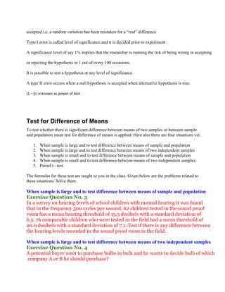 accepted i.e. a random variation has been mistaken for a “real” difference

Type I error is called level of significance and it is decided prior to experiment.

A significance level of say 1% implies that the researcher is running the risk of being wrong in accepting

or rejecting the hypothesis in 1 out of every 100 occasions.

It is possible to test a hypothesis at any level of significance.

A type II error occurs when a null hypothesis is accepted when alternative hypothesis is true.

(1 –        is known as power of test




Test for Difference of Means
To test whether there is significant difference between means of two samples or between sample
and population mean test for difference of means is applied. Here also there are four situations viz.

       1.   When sample is large and to test difference between means of sample and population
       2.   When sample is large and to test difference between means of two independent samples
       3.   When sample is small and to test difference between means of sample and population
       4.   When sample is small and to test difference between means of two independent samples.
       5.   Paired t - test

The formulas for these test are taught to you in the class. Given below are the problems related to
these situations. Solve them.

When sample is large and to test difference between means of sample and population
Exercise Question No. 3
In a survey on hearing levels of school children with normal hearing it was found
that in the frequency 500 cycles per second, 62 children tested in the sound proof
room has a mean hearing threshold of 15.5 decibels with a standard deviation of
6.5. 76 comparable children who were tested in the field had a mean threshold of
20.0 decibels with a standard deviation of 7.1. Test if there is any difference between
the hearing levels recorded in the sound proof room in the field.

When sample is large and to test difference between means of two independent samples
Exercise Question No. 4
A potential buyer want to purchase bulbs in bulk and he wants to decide bulb of which
company A or B he should purchase?
 