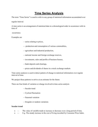 Time Series Analysis
The term “Time Series” is used to refer to any group of statistical information accumulated over

regular interval.

A time series is an arrangement of statistical data in a chronological order in occurrence with its
time of

occurrence.

Examples are

                — series relating to prices,

                — production and consumption of various commodities,

                — agriculture and industrial production,

                — national income and foreign exchange reserves,

                — investments, sales and profits of business houses,

                — bank deposits and clearings,

                — prices and dividends of shares in a stock exchange markets

Time series analysis is used to detect pattern of change in statistical information over regular
interval of time.

We project these patterns to arrive at an estimate for the future

There are four kinds of variation or change involved in time-series analysis

                — Secular trend

                — Cyclical fluctuation

                — Seasonal variation

                — Irregular or random variations

Secular trend

       —       The value of variable tends to increase or decrease over a long period of time.
       —       E.g. The steady increase in the cost of living recorded by Consumer Price Index.
 