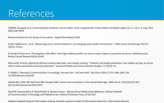 References
CROARI, Giuseppe et al. Comunicazione sanitaria e social media: rischi e opportunità. Pratica Medica & Aspetti Legali, [S.l.], v. 10, n. 3, aug. 2016.
ISSN 2283-4044.
Reuters Institute for the Study of Journalism. Digital News Report 2016
Smith, Katherine C., et al. "Advancing cancer control research in an emerging news media environment." J Natl Cancer Inst Monogr 2013.47
(2013): 175-81.
D Gareth R Evans et al. The Angelina Jolie effect: how high celebrity profile can have a major impact on provision of cancer related services
Breast Cancer Research2014 16:442
Biancovilli, Priscila, Gabriel de Oliveira Cardoso Machado, and Claudia Jurberg. "Celebrity and health promotion: how media can play an active
role in cancer prevention and early detection." Journal of Media and Communication Studies 7.3 (2015): 41.
F. Stiefel, C. Bourquin; Communication in oncology: now we train - but how well?. Ann Oncol 2016; 27 (9): 1660-1663. doi:
10.1093/annonc/mdw229
Sedrak MS, Cohen RB, Merchant RM, Schapira MM. Cancer Communication in the Social Media Age. JAMA Oncol. 2016;2(6):822-823.
doi:10.1001/jamaoncol.2015.5475
David W. Kissane,Barry D. Bultz,Phyllis N. Butow,Carma L. Bylund,Simon Noble,Susie Wilkinson. Oxford Textbook
of Communication in Oncology and Palliative Care. Oxford University Press, 23 feb 2017
Natalya Godbold. Beyond information seeking: towards a general model of information behaviour. Information Researh
 