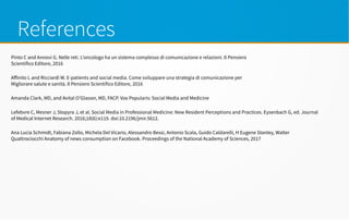 References
Pinto C and Annovi G. Nelle reti. L’oncologo ha un sistema complesso di comunicazione e relazioni. Il Pensiero
Scientifico Editore, 2016
Affinito L and Ricciardi W. E-patients and social media. Come sviluppare una strategia di comunicazione per
Migliorare salute e sanità. Il Pensiero Scientifico Editore, 2016
Amanda Clark, MD, and Avital O’Glasser, MD, FACP. Vox Popularis: Social Media and Medicine
Lefebvre C, Mesner J, Stopyra J, et al. Social Media in Professional Medicine: New Resident Perceptions and Practices. Eysenbach G, ed. Journal
of Medical Internet Research. 2016;18(6):e119. doi:10.2196/jmir.5612.
Ana Lucía Schmidt, Fabiana Zollo, Michela Del Vicario, Alessandro Bessi, Antonio Scala, Guido Caldarelli, H Eugene Stanley, Walter
Quattrociocchi Anatomy of news consumption on Facebook. Proceedings of the National Academy of Sciences, 2017
 