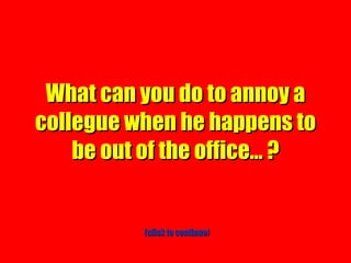 What can you do to annoy a collegue when he happens to be out of the office… ? (click to continue) 