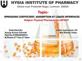 SPREADING COEFFICIENT, ADSORPTION AT LIQUID INTERFACES
HYGIA INSTITUTE OF PHARMACY
Ghaila road, Prabandh Nagar, Lucknow 226020
Topic-
Subject- Physical Pharmaceutics BP302T
Submitted By-
Anoop Kumar Dwivedi
Roll No-2108950500015
B.Pharm 2nd Year,3rd Sem
Under supervision Of-
Mrs.Reema Yadav
1
 
