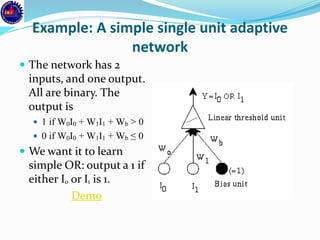 Example: A simple single unit adaptive
network
 The network has 2
inputs, and one output.
All are binary. The
output is
 1 if W0I0 + W1I1 + Wb > 0
 0 if W0I0 + W1I1 + Wb ≤ 0
 We want it to learn
simple OR: output a 1 if
either I0 or I1 is 1.
Demo
 