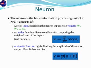 Neuron
● The neuron is the basic information processing unit of a
NN. It consists of:
1 A set of links, describing the neuron inputs, with weights W1,
W2, …, Wm
2 An adder function (linear combiner) for computing the
weighted sum of the inputs:
(real numbers)
3 Activation function for limiting the amplitude of the neuron
output. Here ‘b’ denotes bias.


m
1
jjxwu
j

)(uy b
 