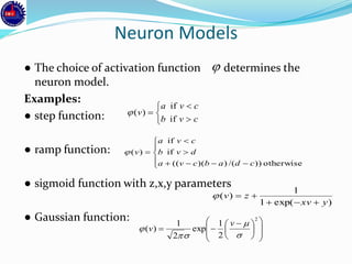 Neuron Models
● The choice of activation function determines the
neuron model.
Examples:
● step function:
● ramp function:
● sigmoid function with z,x,y parameters
● Gaussian function:














 

2
2
1
exp
2
1
)(




v
v
)exp(1
1
)(
yxv
zv











otherwise))/())(((
if
if
)(
cdabcva
dvb
cva
v






cvb
cva
v
if
if
)(
 