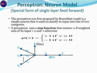 Perceptron: Neuron Model
(Special form of single layer feed forward)
− The perceptron was first proposed by Rosenblatt (1958) is a
simple neuron that is used to classify its input into one of two
categories.
− A perceptron uses a step function that returns +1 if weighted
sum of its input  0 and -1 otherwise
x1
x2
xn
w2
w1
wn
b (bias)
v y
(v)






0if1
0if1
)(
v
v
v
 