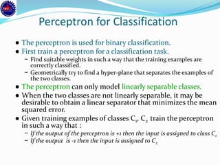 Perceptron for Classification
● The perceptron is used for binary classification.
● First train a perceptron for a classification task.
− Find suitable weights in such a way that the training examples are
correctly classified.
− Geometrically try to find a hyper-plane that separates the examples of
the two classes.
● The perceptron can only model linearly separable classes.
● When the two classes are not linearly separable, it may be
desirable to obtain a linear separator that minimizes the mean
squared error.
● Given training examples of classes C1, C2 train the perceptron
in such a way that :
− If the output of the perceptron is +1 then the input is assigned to class C1
− If the output is -1 then the input is assigned to C2
 