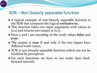 XOR – Non linearly separable function
● A typical example of non-linearly separable function is
the XOR that computes the logical exclusive or..
● This function takes two input arguments with values in
{0,1} and returns one output in {0,1},
● Here 0 and 1 are encoding of the truth values false and
true,
● The output is true if and only if the two inputs have
different truth values.
● XOR is non linearly separable function which can not be
modeled by perceptron.
● For such functions we have to use multi layer feed-
forward network.
 