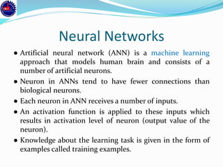 Neural Networks
● Artificial neural network (ANN) is a machine learning
approach that models human brain and consists of a
number of artificial neurons.
● Neuron in ANNs tend to have fewer connections than
biological neurons.
● Each neuron in ANN receives a number of inputs.
● An activation function is applied to these inputs which
results in activation level of neuron (output value of the
neuron).
● Knowledge about the learning task is given in the form of
examples called training examples.
 