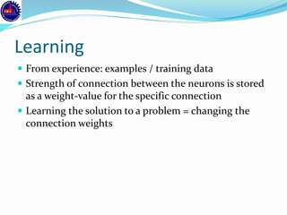 Learning
 From experience: examples / training data
 Strength of connection between the neurons is stored
as a weight-value for the specific connection
 Learning the solution to a problem = changing the
connection weights
 