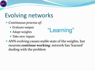 Evolving networks
 Continuous process of:
 Evaluate output
 Adapt weights
 Take new inputs
 ANN evolving causes stable state of the weights, but
neurons continue working: network has ‘learned’
dealing with the problem
“Learning”
 