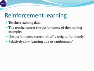 Reinforcement learning
 Teacher: training data
 The teacher scores the performance of the training
examples
 Use performance score to shuffle weights ‘randomly’
 Relatively slow learning due to ‘randomness’
 