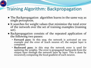 Training Algorithm: Backpropagation
● The Backpropagation algorithm learns in the same way as
single perceptron.
● It searches for weight values that minimize the total error
of the network over the set of training examples (training
set).
● Backpropagation consists of the repeated application of
the following two passes:
− Forward pass: In this step, the network is activated on one
example and the error of (each neuron of) the output layer is
computed.
− Backward pass: in this step the network error is used for
updating the weights. The error is propagated backwards from the
output layer through the network layer by layer. This is done by
recursively computing the local gradient of each neuron.
 