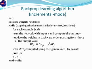 Backprop learning algorithm
(incremental-mode)
n=1;
initialize weights randomly;
while (stopping criterion not satisfied or n <max_iterations)
for each example (x,d)
- run the network with input x and compute the output y
- update the weights in backward order starting from those
of the output layer:
with computed using the (generalized) Delta rule
end-for
n = n+1;
end-while;
jijiji www 
jiw
 