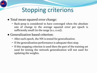Stopping criterions
● Total mean squared error change:
− Back-prop is considered to have converged when the absolute
rate of change in the average squared error per epoch is
sufficiently small (in the range [0.1, 0.01]).
● Generalization based criterion:
− After each epoch, the NN is tested for generalization.
− If the generalization performance is adequate then stop.
− If this stopping criterion is used then the part of the training set
used for testing the network generalization will not used for
updating the weights.
 