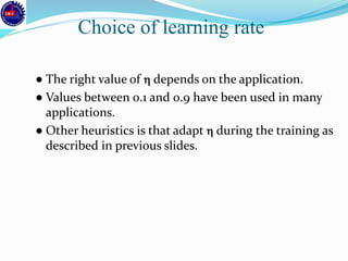 ● The right value of  depends on the application.
● Values between 0.1 and 0.9 have been used in many
applications.
● Other heuristics is that adapt  during the training as
described in previous slides.
Choice of learning rate
 