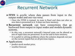 Recurrent Network
● FFNN is acyclic where data passes from input to the
output nodes and not vice versa.
− Once the FFNN is trained, its state is fixed and does not alter as
new data is presented to it. It does not have memory.
● Recurrent network can have connections that go
backward from output to input nodes and models dynamic
systems.
− In this way, a recurrent network’s internal state can be altered as
sets of input data are presented. It can be said to have memory.
− It is useful in solving problems where the solution depends not just
on the current inputs but on all previous inputs.
● Applications
− predict stock market price,
− weather forecast
 