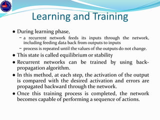 Learning and Training
● During learning phase,
− a recurrent network feeds its inputs through the network,
including feeding data back from outputs to inputs
− process is repeated until the values of the outputs do not change.
● This state is called equilibrium or stability
● Recurrent networks can be trained by using back-
propagation algorithm.
● In this method, at each step, the activation of the output
is compared with the desired activation and errors are
propagated backward through the network.
● Once this training process is completed, the network
becomes capable of performing a sequence of actions.
 