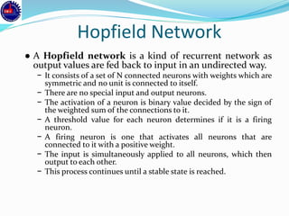 Hopfield Network
● A Hopfield network is a kind of recurrent network as
output values are fed back to input in an undirected way.
− It consists of a set of N connected neurons with weights which are
symmetric and no unit is connected to itself.
− There are no special input and output neurons.
− The activation of a neuron is binary value decided by the sign of
the weighted sum of the connections to it.
− A threshold value for each neuron determines if it is a firing
neuron.
− A firing neuron is one that activates all neurons that are
connected to it with a positive weight.
− The input is simultaneously applied to all neurons, which then
output to each other.
− This process continues until a stable state is reached.
 