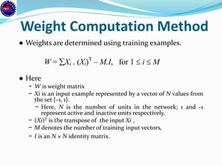 Weight Computation Method
● Weights are determined using training examples.
● Here
− W is weight matrix
− Xi is an input example represented by a vector of N values from
the set {–1, 1}.
− Here, N is the number of units in the network; 1 and -1
represent active and inactive units respectively.
− (Xi)T is the transpose of the input Xi ,
− M denotes the number of training input vectors,
− I is an N × N identity matrix.
W = Xi . (Xi)T
– M.I, for 1  i  M
 