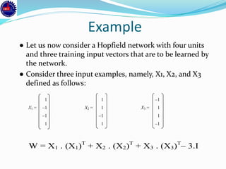 Example
● Let us now consider a Hopfield network with four units
and three training input vectors that are to be learned by
the network.
● Consider three input examples, namely, X1, X2, and X3
defined as follows:
1 1 –1
X1 = –1 X2 = 1 X3 = 1
–1 –1 1
1 1 –1
W = X1 . (X1)T
+ X2 . (X2)T
+ X3 . (X3)T
– 3.I
 