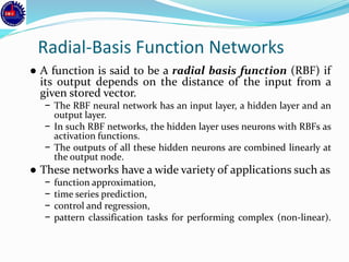 Radial-Basis Function Networks
● A function is said to be a radial basis function (RBF) if
its output depends on the distance of the input from a
given stored vector.
− The RBF neural network has an input layer, a hidden layer and an
output layer.
− In such RBF networks, the hidden layer uses neurons with RBFs as
activation functions.
− The outputs of all these hidden neurons are combined linearly at
the output node.
● These networks have a wide variety of applications such as
− function approximation,
− time series prediction,
− control and regression,
− pattern classification tasks for performing complex (non-linear).
 