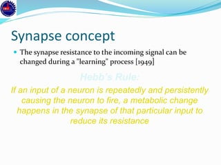 Synapse concept
 The synapse resistance to the incoming signal can be
changed during a "learning" process [1949]
Hebb’s Rule:
If an input of a neuron is repeatedly and persistently
causing the neuron to fire, a metabolic change
happens in the synapse of that particular input to
reduce its resistance
 